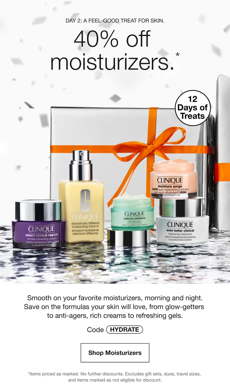 DAY 2: A FEEL-GOOD TREAT FOR SKIN. 40% off moisturizers.* 12 Days of Treats Smooth on your favorite moisturizers, morning and night. Save on the formulas your skin will love, from glow-getters to anti-agers, rich creams to refreshing gels. Code HYDRATE Shop Moisturizers *Items priced as marked. No further discounts. Excludes gift sets, duos, travel sizes, and items marked as not eligible for discount.