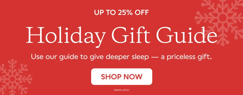 UP TO 25% OFF. HOLIDAY GIFT GUIDE. Use our guide to give deeper sleep -- a priceless gift. SHOP NOW. Terms Apply