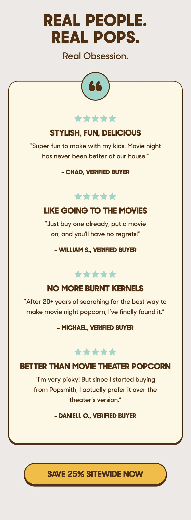 REAL PEOPLE. REAL POPS. Real Obsession. ⭐️⭐️⭐️⭐️⭐️ Stylish, Fun, Delicious ”Super fun to make with my kids. Movie night has never been better at our house!” - Chad, Verified Buyer  ⭐️⭐️⭐️⭐️⭐️ Like Going to the Movies ”Just buy one already, put a movie on, and you'll have no regrets!” - William S.   ⭐️⭐️⭐️⭐️⭐️ No More Burnt Kernels ”After 20+ years of searching for the best way to make movie night popcorn, I’ve finally found it.” - Michael, Verified Buyer  ⭐️⭐️⭐️⭐️⭐️ Better Than Movie Theater Popcorn ”I’m very picky! But since I started buying from Popsmith, I actually prefer it over the theater’s version.” - Daniell O. SAVE 25% SITEWIDE NOW