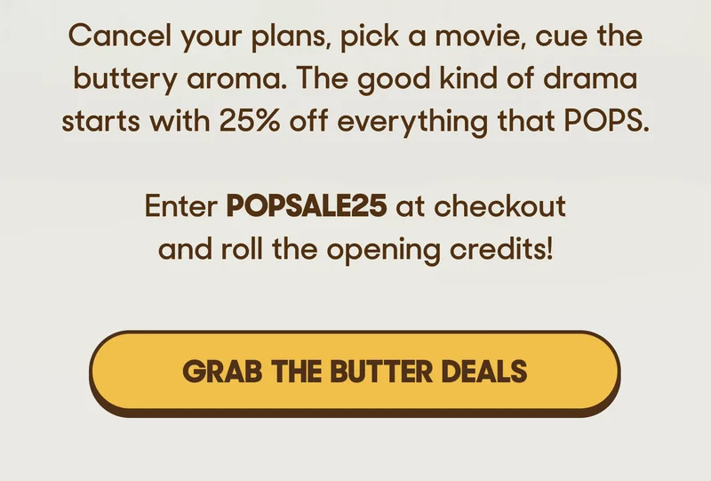 Cancel your plans, pick a movie, cue the buttery aroma. The good kind of drama starts with 25% off everything that POPS.   Enter POPSALE25 at checkout and roll the opening credits! GRAB THE BUTTER DEALS