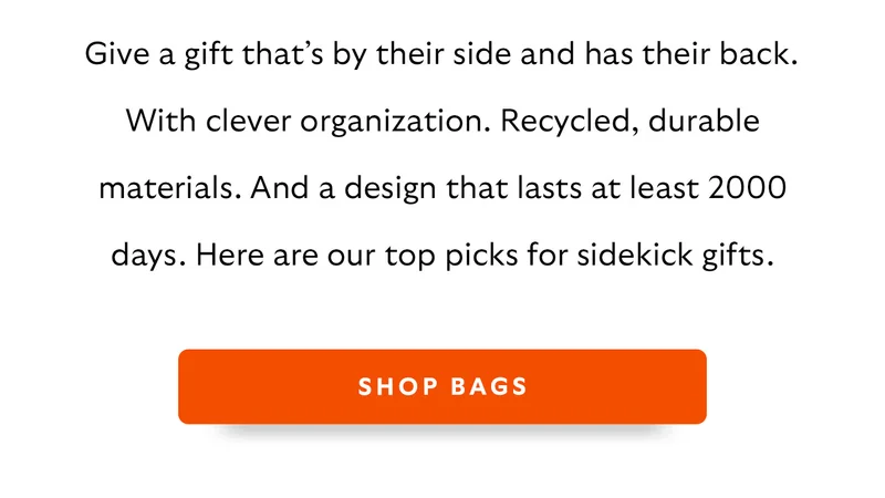 Give a gift that’s by their side and has their back. With clever organization. Recycled, durable materials. And a design that lasts at least 2000 days. Here are our top picks for sidekick gifts.