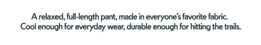 A relaxed, full-length pant, made in everyone's favorite fabric. Cool enough for everyday wear, durable enough for hitting the trails.
