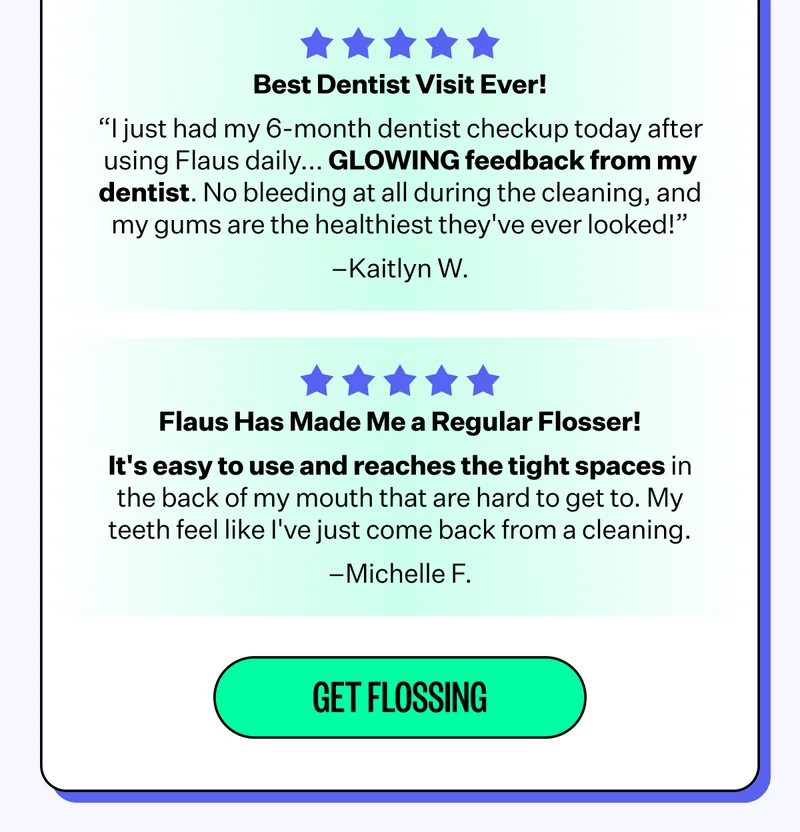 Best Dentist Visit Ever! "I just had my 6-month dentist checkup today after using Flaus daily.. GLOWING feedback from my dentist. No bleeding at all during the cleaning, and my gums are the healthiest they've ever looked!" - Kaitlyn W. | Flaus Has Made Me a Regular Flosser! | It's easy to use and reaches the tight spaces in the back of my mouth that are hard to get to. My teeth feel like I've just come back from a cleaning." - Michelle F. | Get Flossing