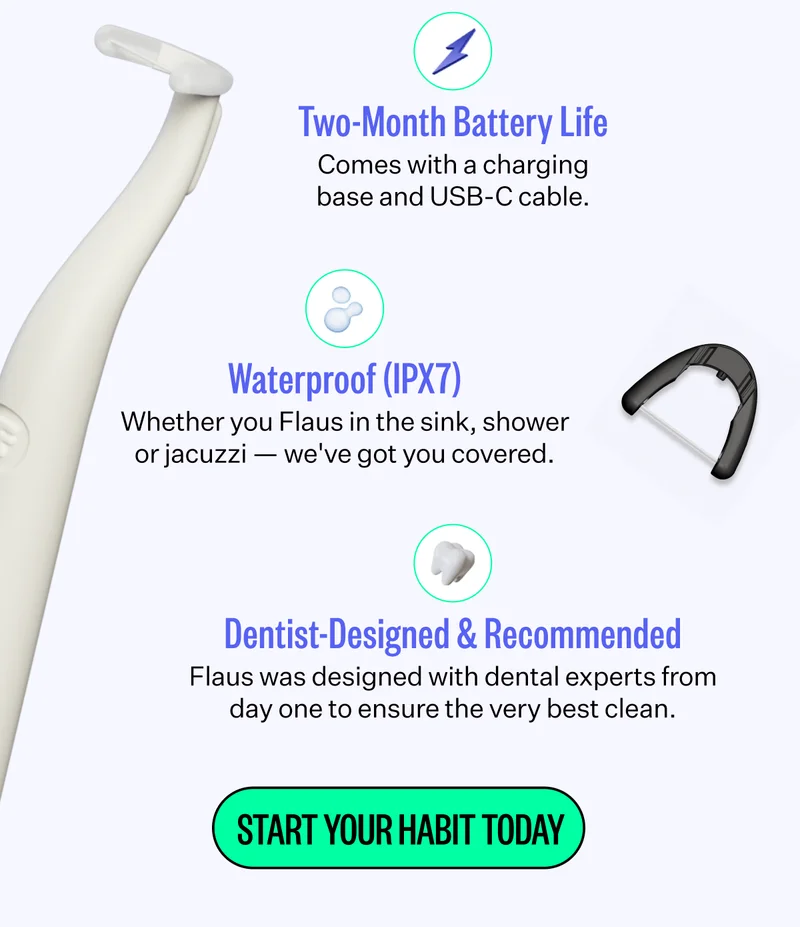 Two-Month Battery Life | Comes with a changing base and USB-C cable. | Waterproof (IPX7) - Whether you Flaus in the sink, shower or jacuzzi - we've got you covered. | Dentist-Designed & Recommended - Flaus was designed with dental experts from day one to ensure the very best clean. | Start Your Habit Today