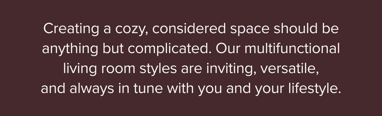 Our multifunctional living room styles are inviting, versatile, and always in tune with you and your lifestyle.