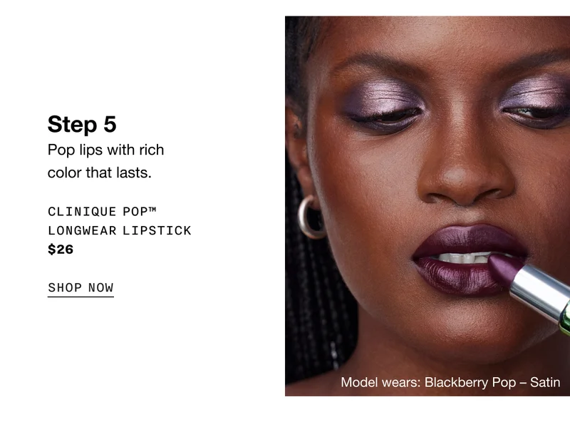Step 5 | Pop lips with rich color that lasts. CLINIQUE POP™ LONGWEAR LIPSTICK $26 | SHOP NOW