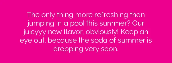The only thing more refreshing than jumping in a pool this summer? Our juicyyy new flavor, obviously! Keep an eye out, because the soda of the summer is dropping very soon.