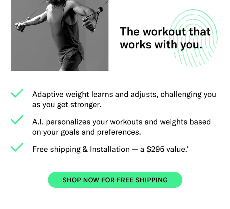 The workout that works with you.  Adaptive weight learns and adjusts, challenging you as you get stronger AI personalizes your workouts and weights based on your goals and preferences Free shipping & Installation — a $295 value*  CTA: Shop now for free shipping