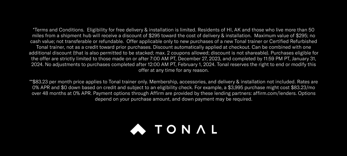 Get your A.I. Strength Trainer for as low as: $84 per month | 48 months | 0% APR** . *Terms and Conditions.  Eligibility for free delivery & installation is limited. Residents of HI, AK and those who live more than 50 miles from a shipment hub will receive a discount of $295 toward the cost of delivery & installation.  Maximum value of $295; no cash value; not transferable or refundable.  Offer applicable only to new purchases of a new Tonal trainer or Certified Refurbished Tonal trainer, not as a credit toward prior purchases. Discount automatically applied at checkout. Can be combined with one additional discount (that is also permitted to be stacked; max. 2 coupons allowed; discount is not shareable). Purchases eligible for the offer are strictly limited to those made on or after 7:00 AM PT, December 27, 2023, and completed by 11:59 PM PT, January 31, 2024. No adjustments to purchases completed after 12:00 AM PT, February 1, 2024. Tonal reserves the right to end or modify this offer at any time for any reason. **$83.23 per month price applies to Tonal trainer only. Membership, accessories, and delivery & installation not included. Rates are 0% APR and $0 down based on credit and subject to an eligibility check. For example, a $3,995 purchase might cost $83.23/mo over 48 months at 0% APR. Payment options through Affirm are provided by these lending partners: affirm.com/lenders. Options depend on your purchase amount, and down payment may be required.