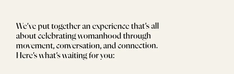 We’ve put together an experience that’s all about celebrating womanhood through movement, conversation, and connection. Here’s what’s waiting for you: