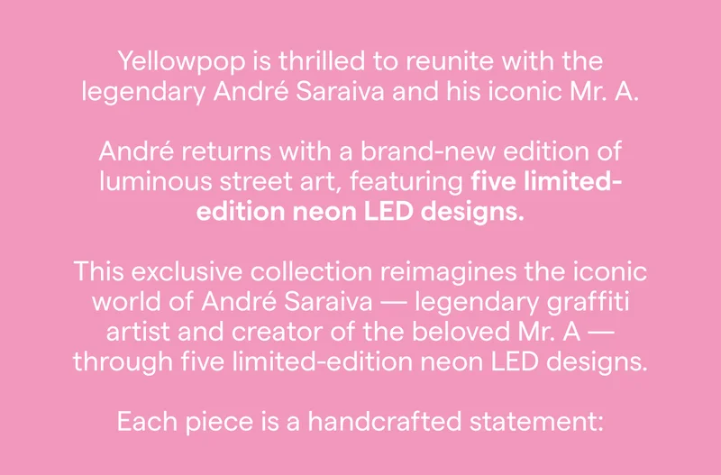 Yellowpop is thrilled to reunite with the legendary André Saraiva and his iconic Mr. A. André returns with a brand-new edition of luminous street art, featuring five limited-edition neon LED designs. This exclusive collection reimagines the iconic world of André Saraiva — legendary graffiti artist and creator of the beloved Mr. A — through five limited-edition neon LED designs.