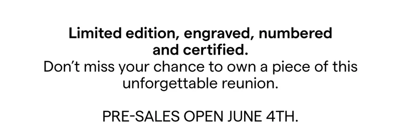 Limited edition, engraved, numbered, and certified. Don’t miss your chance to own a piece of this unforgettable reunion. Pre-sales open June 4th.