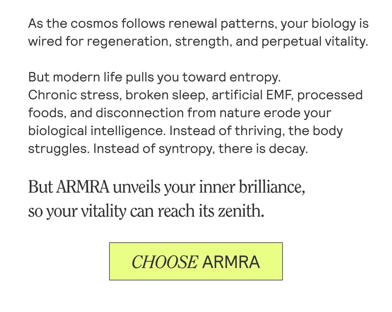 As the cosmos follows renewal patterns, your biology is wired for regeneration, strength, and perpetual vitality. But modern life pulls you toward entropy.  Chronic stress, broken sleep, artificial EMF, processed foods, and disconnection from nature erode your biological intelligence. Instead of thriving, the body struggles. Instead of syntropy, there is decay.  But ARMRA unveils your inner brilliance,  so your vitality can reach its zenith.