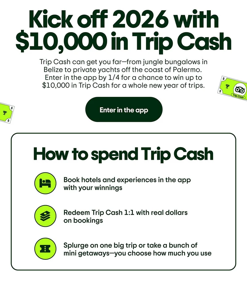 Kick off 2026 with $10,000 in Trip Cash. Trip Cash can get you far—from jungle bungalows in Belize to private yachts off the coast of Palermo. Enter in the app by 1/4 for a chance to win up to $10,000 in Trip Cash for a whole new year of trips. Enter in the app. How to spend Trip Cash. Image Description: Multiple graphic icons include a hotel bed, stacked cash, and a ticket. Book hotels and experiences in the app with your winnings. Redeem Trip Cash 1:1 with real dollars on bookings. Splurge on one big trip or take a bunch of mini getaways—you choose how much you use.