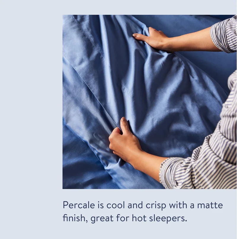 Percale is cool and crisp with a matte finish, great for hot sleepers.