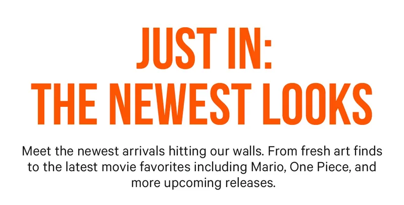 Just In: The Newest Looks - Meet the newest arrivals hitting our walls. From fresh art finds to the latest movie favorites including Mario, One Piece, and more upcoming releases.
