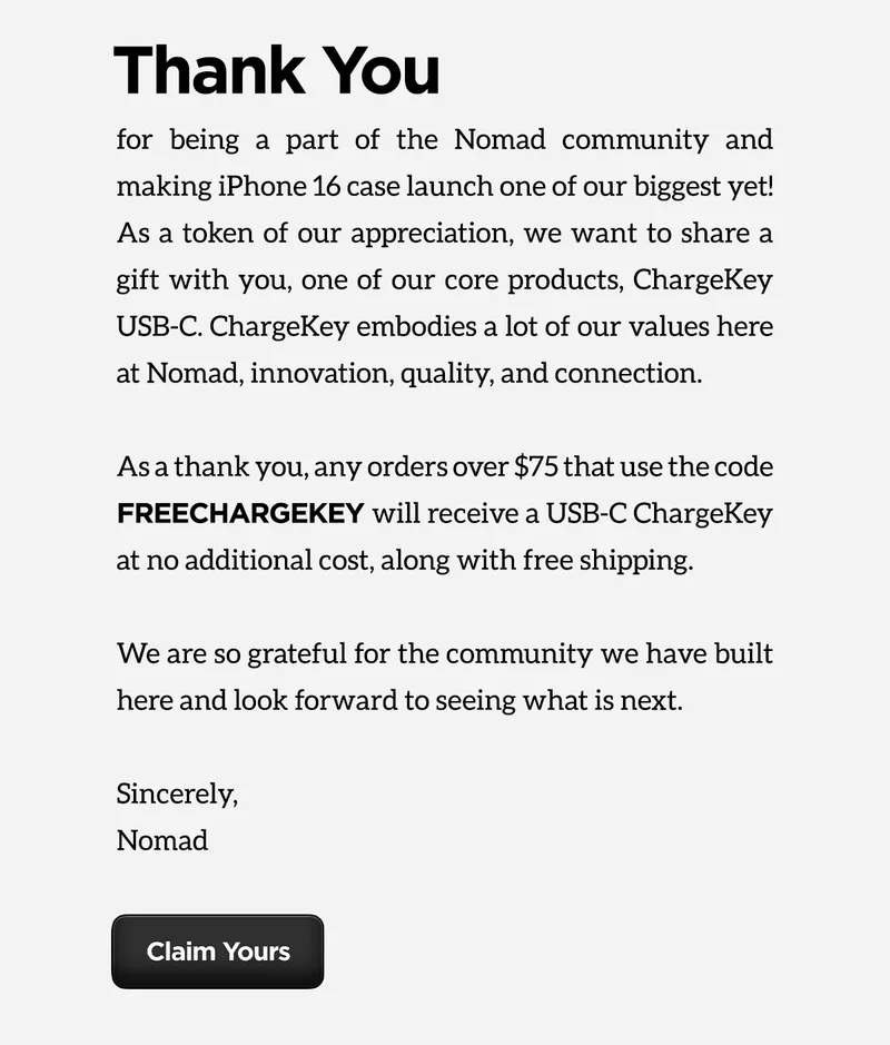 Thank you for being a part of the Nomad community and making iPhone 16 case launch one of our biggest yet! As a token of our appreciation, we want to share a gift with you, one of our core products, ChargeKey USB-C. ChargeKey embodies a lot of our core values here at Nomad, innovation, quality, and connection. As a thank you, any orders over $75 that use code FREECHARGEKEY will receive a USB-C ChargeKey at no additional cost, along with free shipping. We are so grateful for the community we have built here and look forward to seeing what is next.