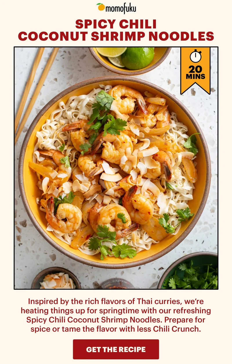 Header: SPICY CHILI COCONUT SHRIMP NOODLES Sub-header: Inspired by the rich flavors of Thai curries, we’re heating things up for springtime with our refreshing Spicy Chili Coconut Shrimp Noodles. Prepare for spice or tame the flavor with less Chili Crunch.   CTA: GET THE RECIPE