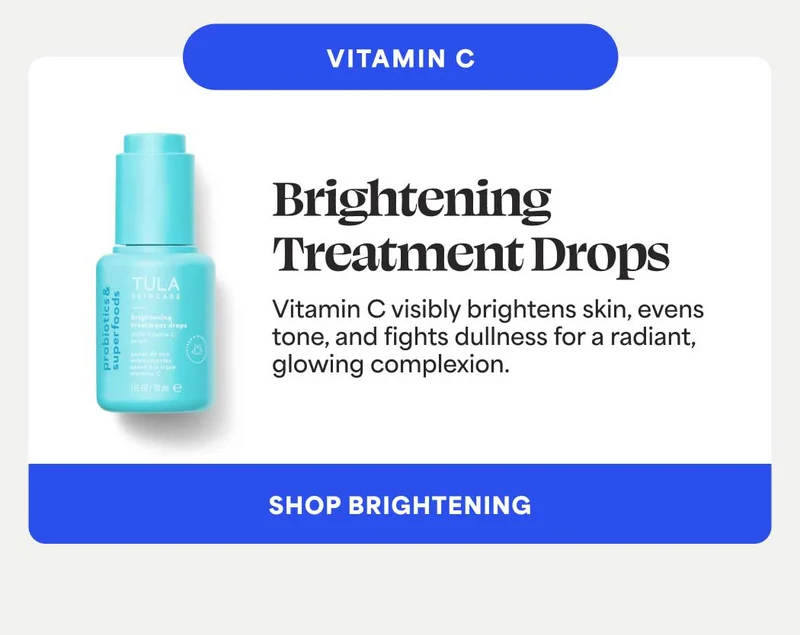 VITAMIN C. Brightening Treatment Drops Vitamin C visibly brightens skin, evens tone, and fights dullness for a radiant, glowing complexion. -- SHOP BRIGHTENING