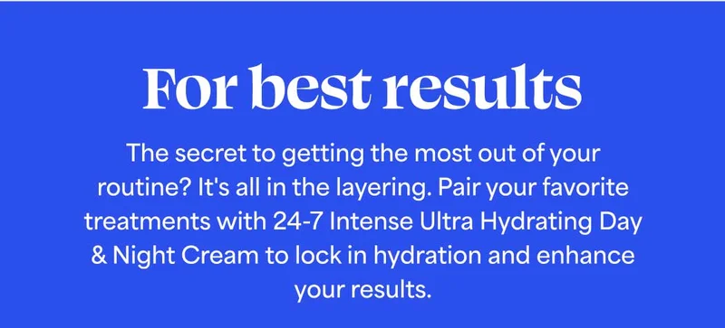 For best results: The secret to getting the most out of your routine? It's all in the layering. Pair your favorite treatments with 24-7 Intense Ultra Hydrating Day & Night Cream to lock in hydration and enhance your results.