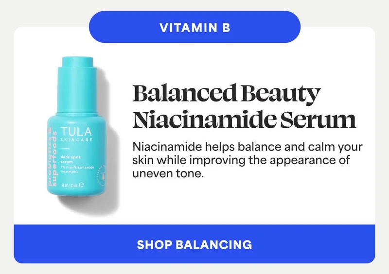 VITAMIN B. Balanced Beauty Niacinamide Serum Niacinamide helps balance and calm your skin while improving the appearance of uneven tone. -- SHOP BALANCING
