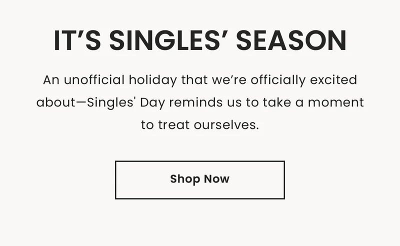 It’s Singles Season,  An unofficial holiday that we’re officially excited about—Singles' Day reminds us to take a moment to treat ourselves. Shop Now