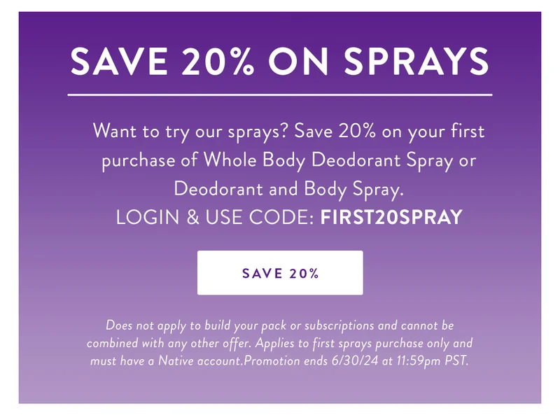 Save 20% on Sprays | Want to try our sprays? Save 20% on your first purchase of Whole Body Deodorant Spray or Deodorant and Body Spray. | LOGIN & USE CODE: FIRST20SPRAY | SAVE 20% | Does not apply to build your pack or subscriptions and cannot be combined with any other offer. Applies to first sprays purchase only and must have a Native account.Promotion ends 6/30/24 at 11:59pm PST.