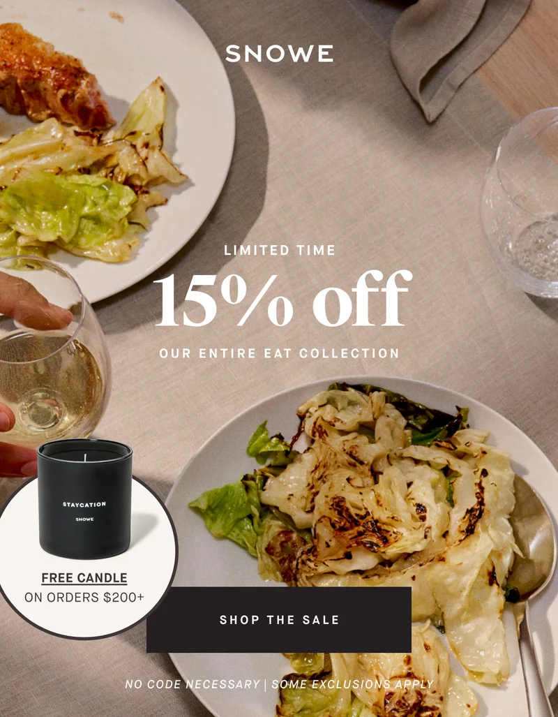 15 %  off LIMITED TIME OUR ENTIRE EAT COLLECTION FREE CANDLE on ORDERS $200+ SHOP THE SALE No code necessary | SOME EXCLUSIONS APPLY