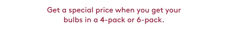 Get a special price when you get your bulbs in a 4-pack or 6-pack