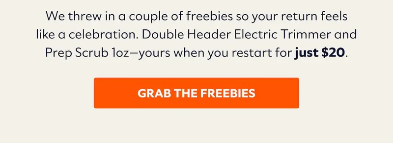 We threw in a couple of freebies so your return feels like a celebration. Double Header Electric Trimmer and Prep Scrub 1oz—yours when you restart for just $20.
