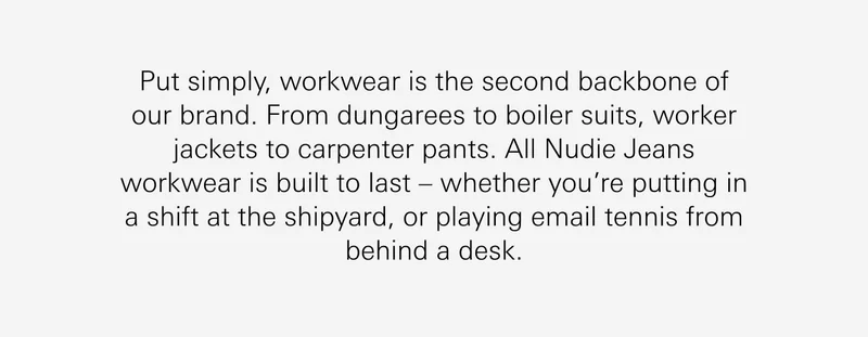 Put simply, workwear is the second backbone of our brand. From dungarees to boiler suits, worker jackets to carpenter pants. All Nudie Jeans workwear is built to last – whether you’re putting in a shift at the shipyard, or playing email tennis from behind a desk.