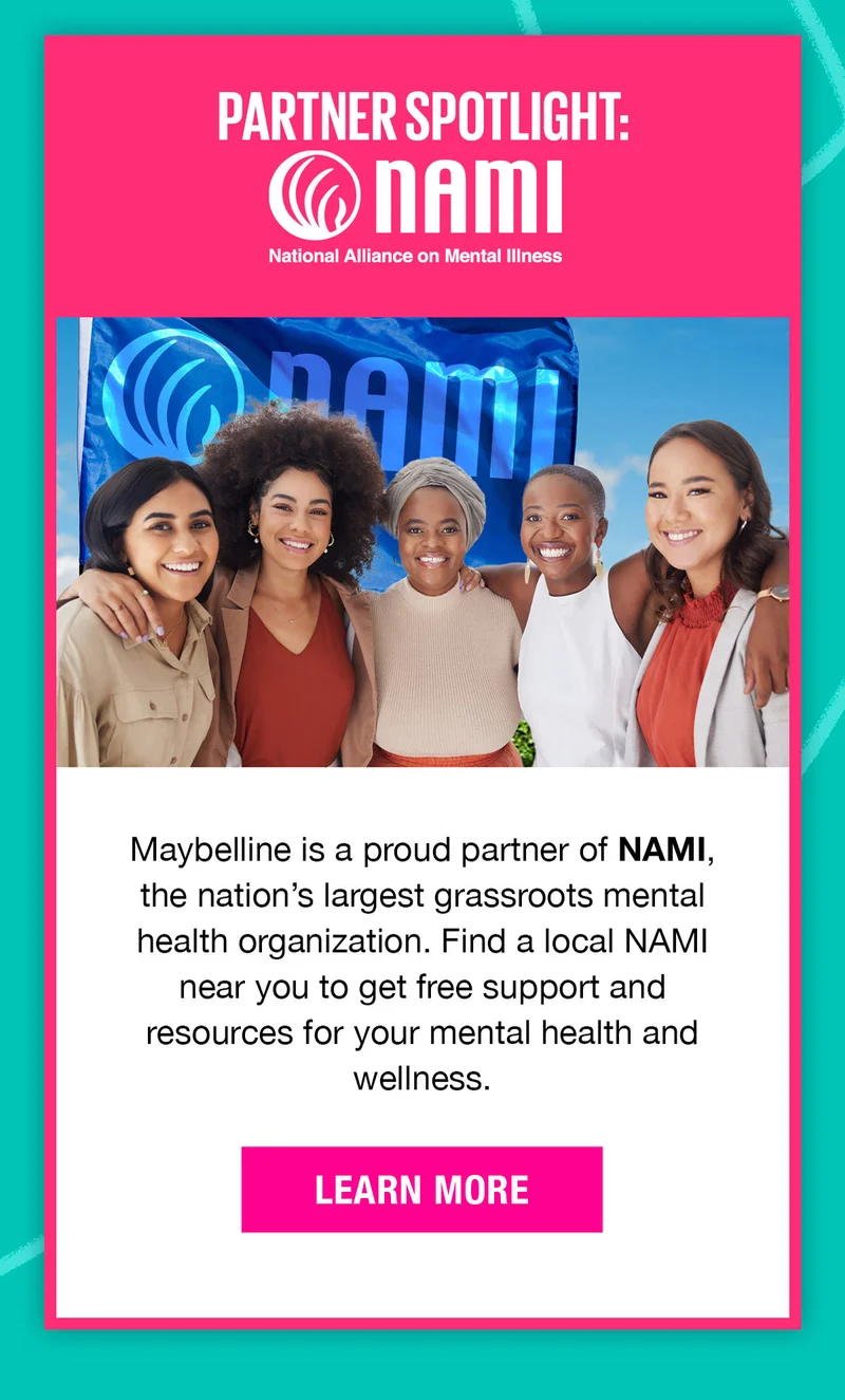 Partner Spotlight: The National Alliance on Mental Illness. Maybelline is a proud partner of NAME, the nation's largest grassroots mental health organization. Learn More!