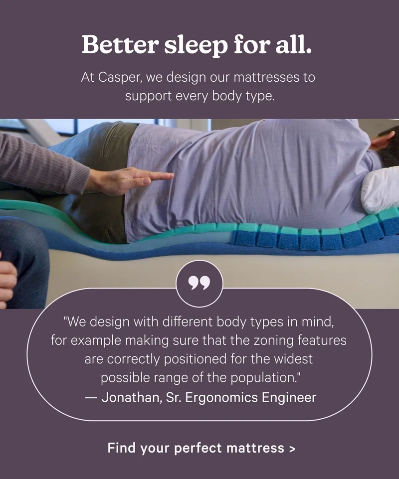Better sleep for all. At Casper, we design out mattresses to support every body type.