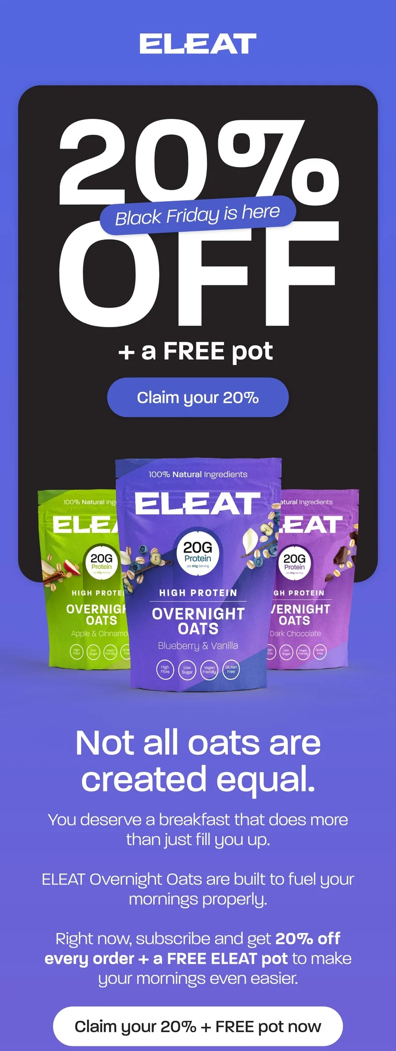 You deserve a breakfast that does more than just fill you up.  ELEAT Overnight Oats are built to fuel your mornings properly.  Right now, subscribe and get 20% off every order + a FREE ELEAT pot to make your mornings even easier.