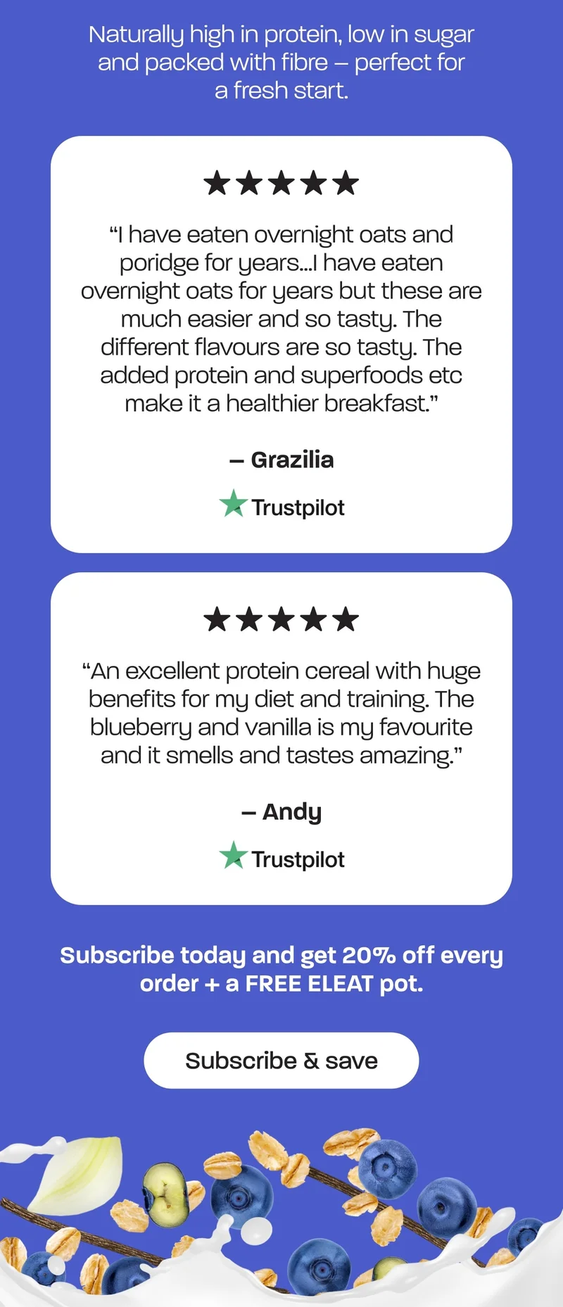 A bright, balanced breakfast with juicy blueberry pieces and a subtle vanilla sweetness.  Naturally high in protein, low in sugar and packed with fibre – perfect for a fresh start.  ***** “I have eaten overnight oats and poridge for years…I have eaten overnight oats for years but these are much easier and so tasty. The different flavours are so tasty. The added protein and superfoods etc make it a healthier breakfast.” - Grazilia  ***** An excellent protein cereal with huge benefits for my diet and training. The blueberry and vanilla is my favourite and it smells and tastes amazing." -Andy  Subscribe today and get 20% off every order + a FREE ELEAT pot.