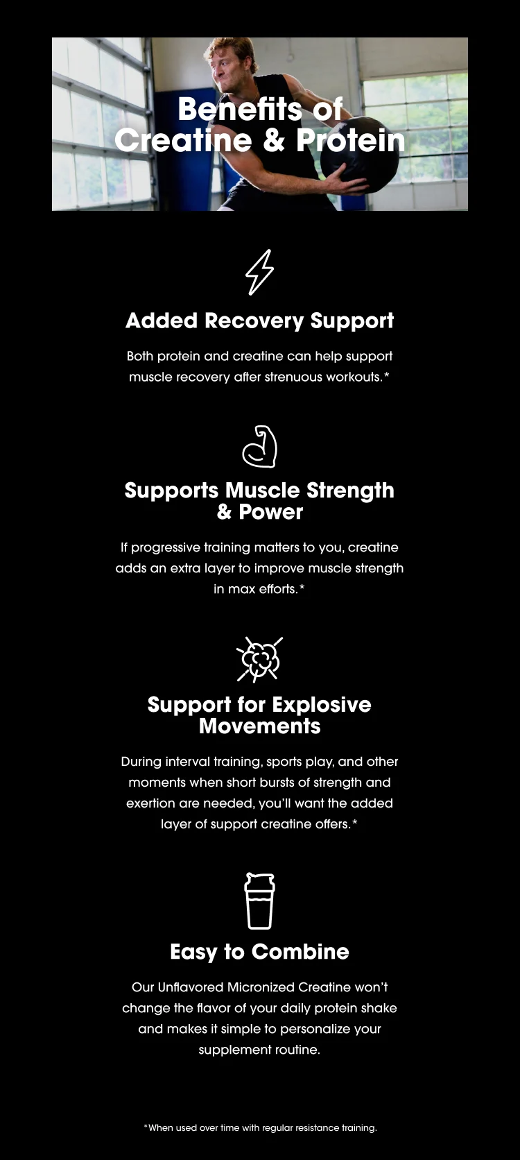 Benefits of Creatine & Protein Added Recovery Support Both protein and creatine can help support muscle recovery after strenuous workouts.* Supports Muscle Strength & Power If progressive training matters to you, creatine adds an extra layer to improve muscle strength in max efforts.* Support for Explosive Movements During interval training, sports play, and other moments when short bursts of strength and exertion are needed, you'll want the added layer of support creatine offers.* Easy to Combine Our Unflavored Micronized Creatine won't change the flavor of your daily protein shake and it makes it simple to personalize your supplement routine. *When used over time with regular resistance training.