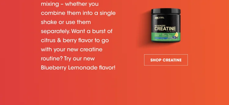 mixing - whether you combine them into a single shake or use them separately. Want a burst of citrus & berry flavor to go with your new creatine routine? Try our new Blueberry Lemonade flavor! SHOP CREATINE