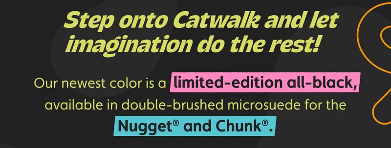 Step onto Catwalk and let imagination do the rest! Our newest color is a limited-edition all-black, available in double-brushed microsuede for the Nugget® and Chunk®.
