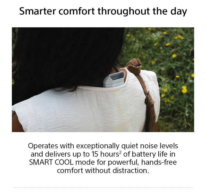 Smarter comfort throughout the day | Operates with exceptionally quiet noise levels and delivers up to 15 hours2 of battery life in SMART COOL mode for powerful, hands-free comfort without distraction.