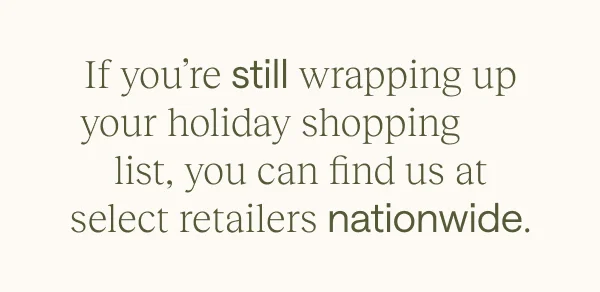 If you're still wrapping up your holiday shopping list, you can find us at select retailers nationwide.