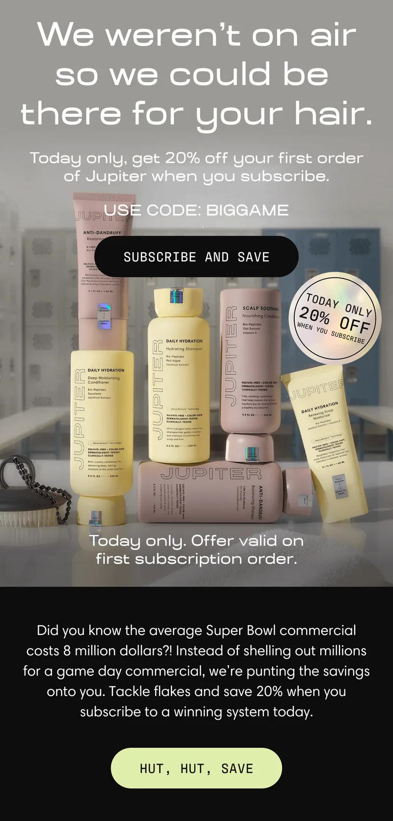We weren't on air so we could be there for your hair. Today only, get 20% off your first order of Jupiter when you subscribe. Use code: BIGGAME | Subscribe and Save | Did you know the average Super Bowl commercial costs 8 million dollars?! Instead of shelling out millions for a game day commercial, we’re punting the savings onto you. Tackle flakes and save 20% when you subscribe to a winning system today. | Hut, Hut, Save