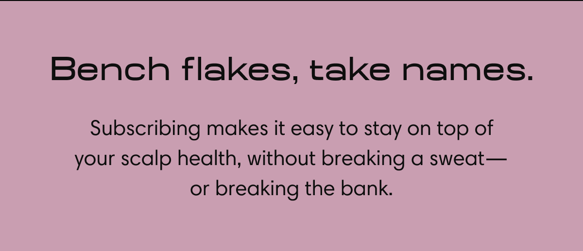 Bench flakes, take names. Subscribing makes it easy to stay on top of your scalp health, without breaking a sweat - or breaking the bank.