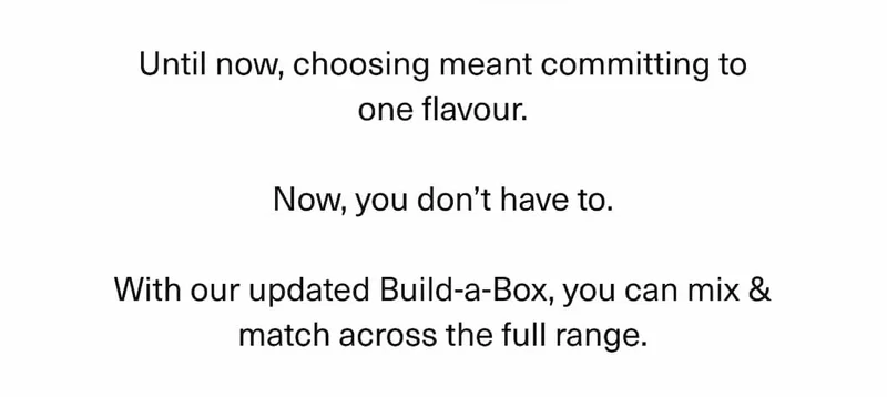 Until now, choosing meant committing to one flavour.  Now, you don’t have to.  With our updated Build-a-Box, you can mix & match across the full range.