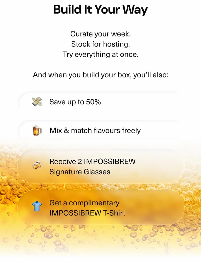 Build It Your Way Curate your week. Stock for hosting. Try everything at once.  And when you build your box, you’ll also:  • Save up to 50% • Mix & match flavours freely • Receive 2 IMPOSSIBREW Signature Glasses • Get a complimentary IMPOSSIBREW T-Shirt