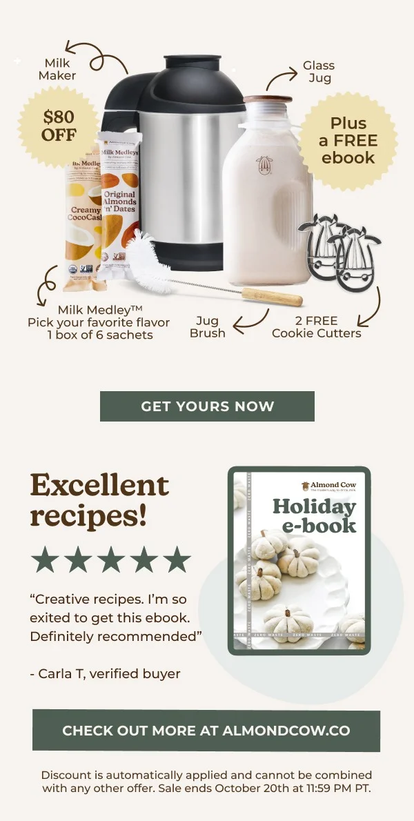 Milk Medleys Original Almonds Creamy 'n' Dates CocoCasl Milk Medley™ Pick your favorite flavor 1 box of 6 sachets Jug Brush GET YOURS NOW Excellent recipes! "Creative recipes. I'm so exited to get this ebook. Definitely recommended" -Carla T, verified buyer Glass Jug Plus a FREE ebook 2 FREE Cookie Cutters Almond Cow The modem way to d Holiday e-book CHECK OUT MORE AT ALMONDCOW.CO Discount is automatically applied and cannot be combined with any other offer. Sale ends October 20th at 11:59 PM PT