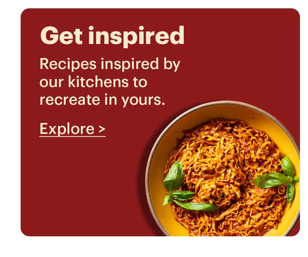 Get Inspired Recipes inspired by our kitchens to recreate in yours. Explore >