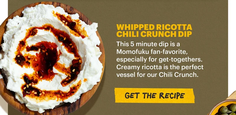 Header: WHIPPED RICOTTA CHILI CRUNCH DIP. This 5 minute dip is a Momofuku fan-favorite, especially for get-togethers. Creamy ricotta is the perfect vessel for our Chili Crunch. CTA: GET THE RECIPE