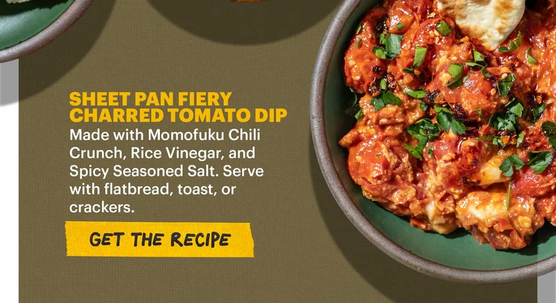 Header: SHEET PAN FIERY CHARRED TOMATO DIP. Made with Momofuku Chili Crunch, Rice Vinegar, and Spicy Seasoned Salt. Serve with flatbread, toast, or cracker. CTA: GET THE RECIPE