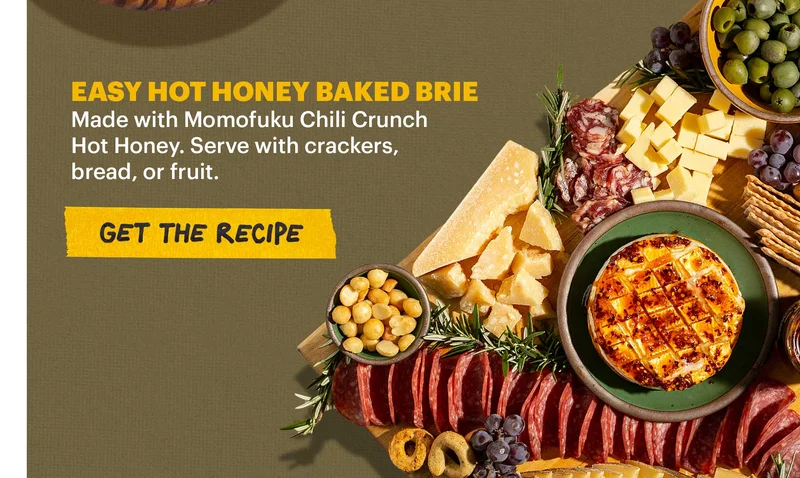 Header: EASY HOT HONEY BAKED BRIE. Made with Momofuku Chili Crunch Hot Honey. Serve with crackers, bread, or fruit. CTA: GET THE RECIPE