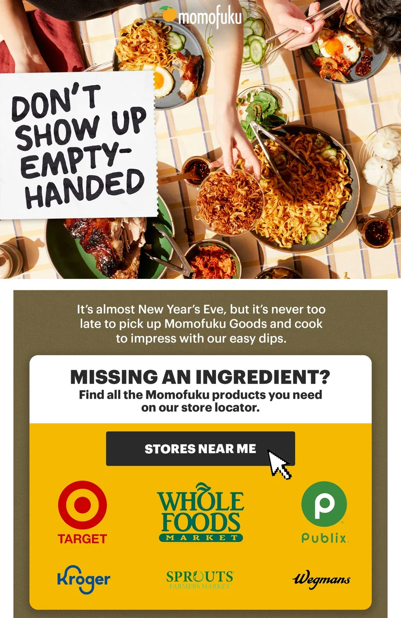 Header: DON'T SHOW UP EMPTY-HANDED. It's almost New Year's Eve, but it's never too late to pick up Momofuku Goods and cook to impress with our easy dips. MISSING AN INGREDIENT? Find all the Momofuku products you need on our store locator. CTA: STORES NEAR ME. Logos: Target, Whole Foods Market, Publix, Kroger, Sprouts Farmer's Market, Wegmans